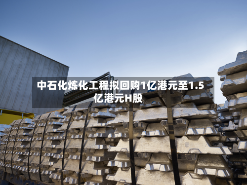 中石化炼化工程拟回购1亿港元至1.5亿港元H股-第1张图片