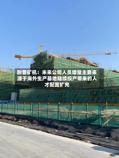 耐普矿机：未来公司人员增量主要来源于海外生产基地陆续投产带来的人才配置扩充-第1张图片