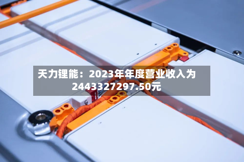 天力锂能:2023年年度营业收入为2443327297.50元-第1张图片