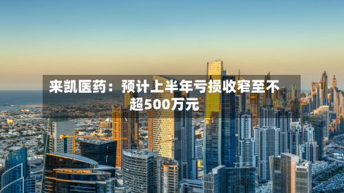 来凯医药：预计上半年亏损收窄至不超500万元-第3张图片